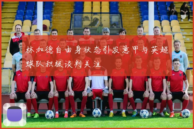 林加德自由身状态引发意甲与英超球队积极谈判关注