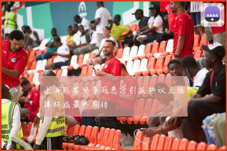 上海队客场争冠悬念引发热议主场捧杯成最终期待