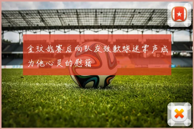 金玟哉赛后向队友致歉球迷掌声成为他心灵的慰藉