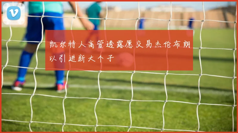 凯尔特人高管透露愿交易杰伦布朗以引进新大个子