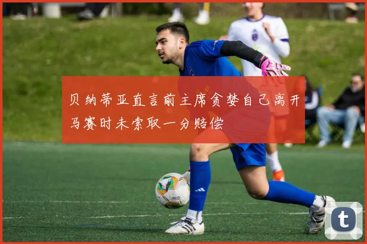 贝纳蒂亚直言前主席贪婪自己离开马赛时未索取一分赔偿