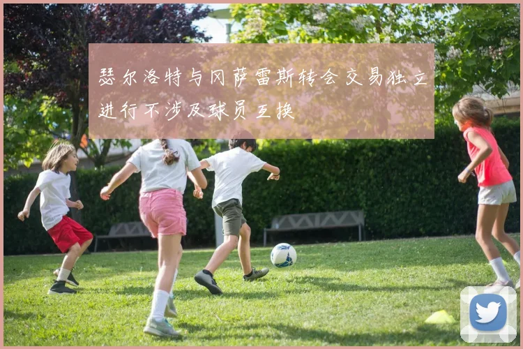 瑟尔洛特与冈萨雷斯转会交易独立进行不涉及球员互换