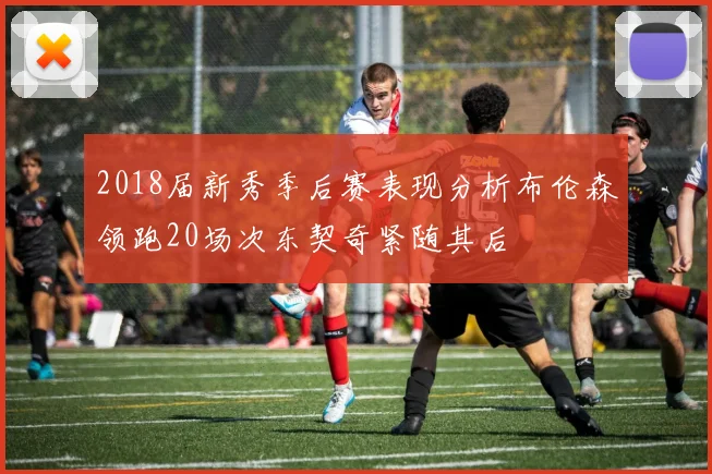 2018届新秀季后赛表现分析布伦森领跑20场次东契奇紧随其后