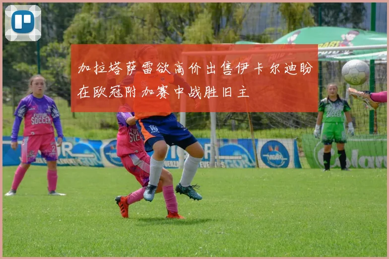 加拉塔萨雷欲高价出售伊卡尔迪盼在欧冠附加赛中战胜旧主