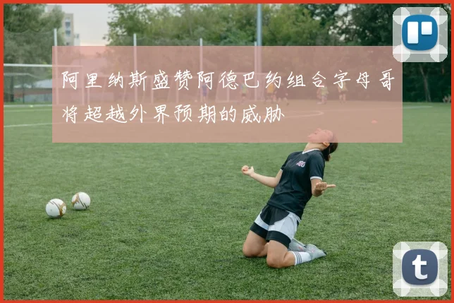 阿里纳斯盛赞阿德巴约组合字母哥将超越外界预期的威胁