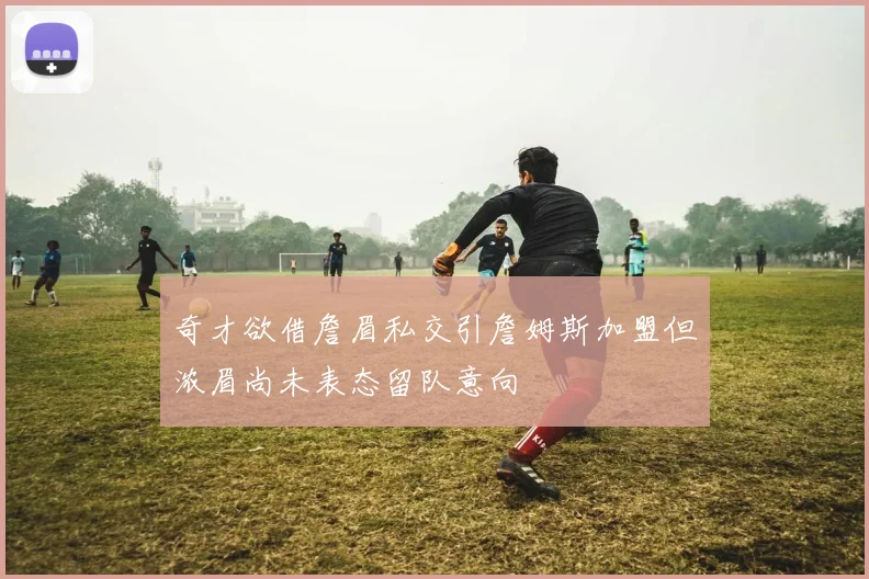 奇才欲借詹眉私交引詹姆斯加盟但浓眉尚未表态留队意向