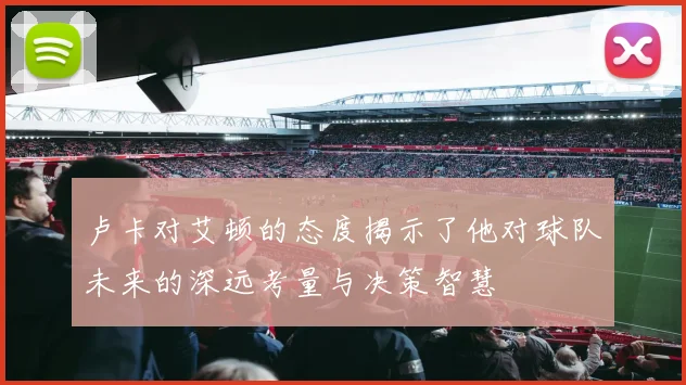 卢卡对艾顿的态度揭示了他对球队未来的深远考量与决策智慧