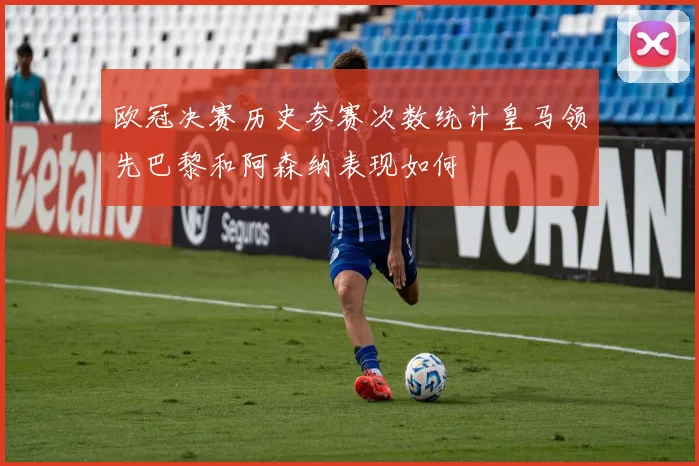 欧冠决赛历史参赛次数统计皇马领先巴黎和阿森纳表现如何