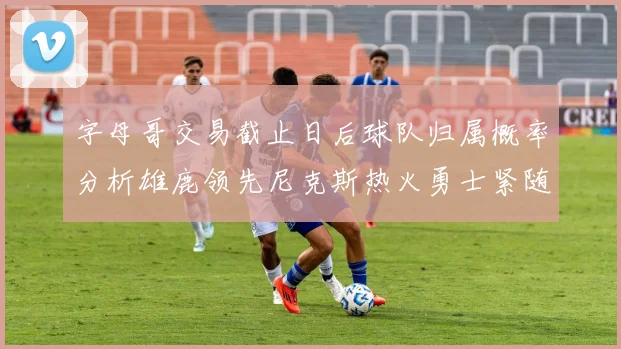 字母哥交易截止日后球队归属概率分析雄鹿领先尼克斯热火勇士紧随其后
