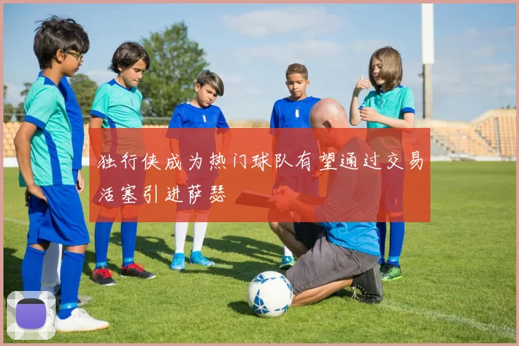 独行侠成为热门球队有望通过交易活塞引进萨瑟