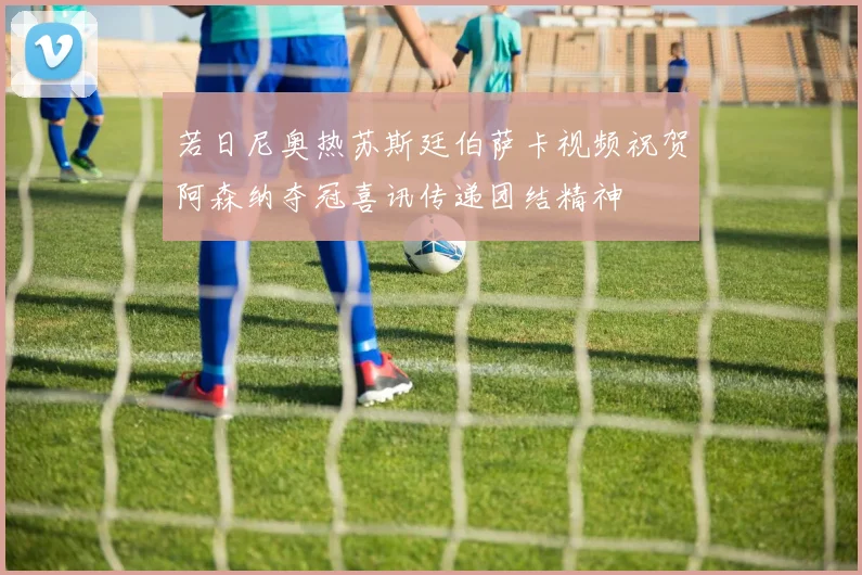 若日尼奥热苏斯廷伯萨卡视频祝贺阿森纳夺冠喜讯传递团结精神