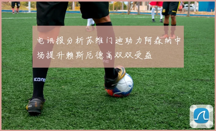 电讯报分析苏维门迪助力阿森纳中场提升赖斯厄德高双双受益