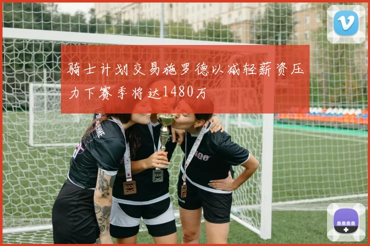 骑士计划交易施罗德以减轻薪资压力下赛季将达1480万