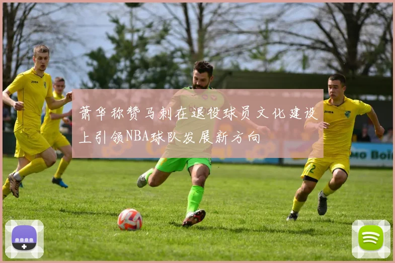 萧华称赞马刺在退役球员文化建设上引领NBA球队发展新方向