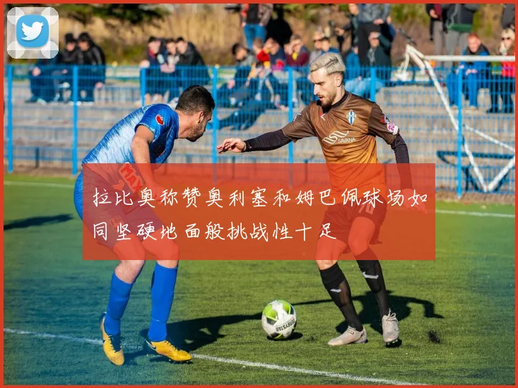拉比奥称赞奥利塞和姆巴佩球场如同坚硬地面般挑战性十足
